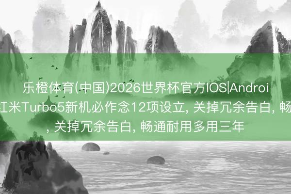 乐橙体育(中国)2026世界杯官方IOS|Android手机app下载 红米Turbo5新机必作念12项设立， 关掉冗余告白， 畅通耐用多用三年