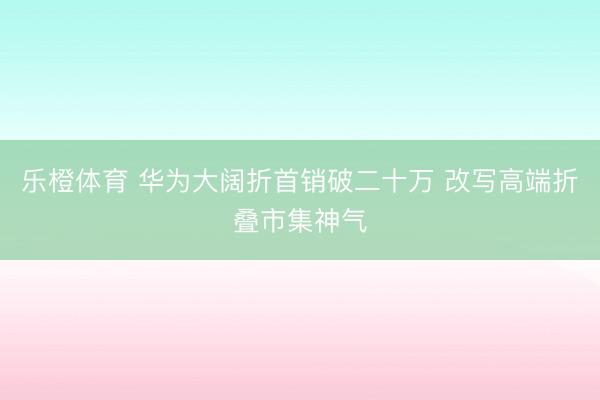 乐橙体育 华为大阔折首销破二十万 改写高端折叠市集神气