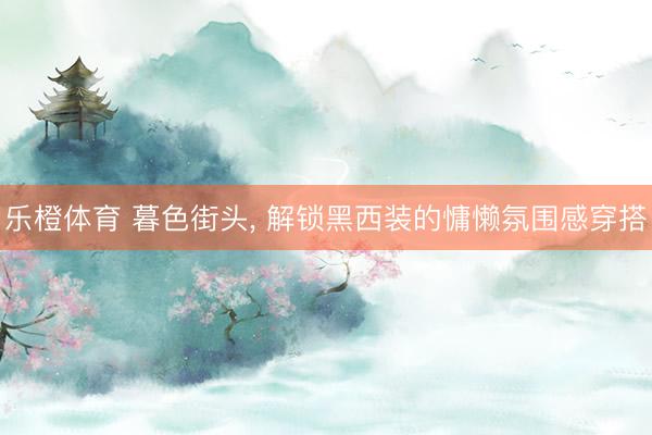 乐橙体育 暮色街头， 解锁黑西装的慵懒氛围感穿搭