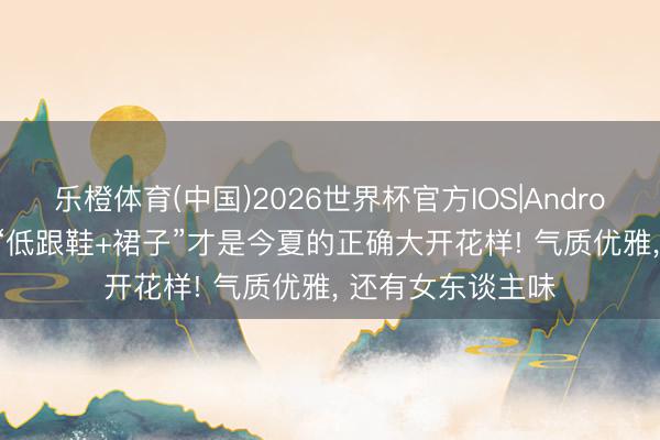 乐橙体育(中国)2026世界杯官方IOS|Android手机app下载 “低跟鞋+裙子”才是今夏的正确大开花样! 气质优雅， 还有女东谈主味