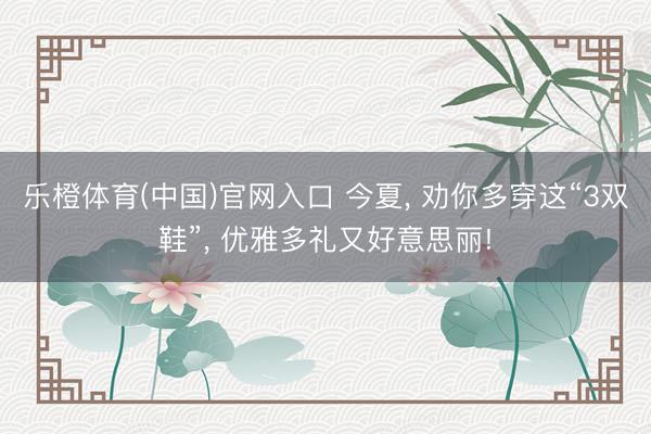 乐橙体育(中国)官网入口 今夏， 劝你多穿这“3双鞋”， 优雅多礼又好意思丽!