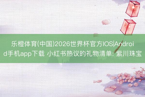 乐橙体育(中国)2026世界杯官方IOS|Android手机app下载 小红书热议的礼物清单: 紫川珠宝