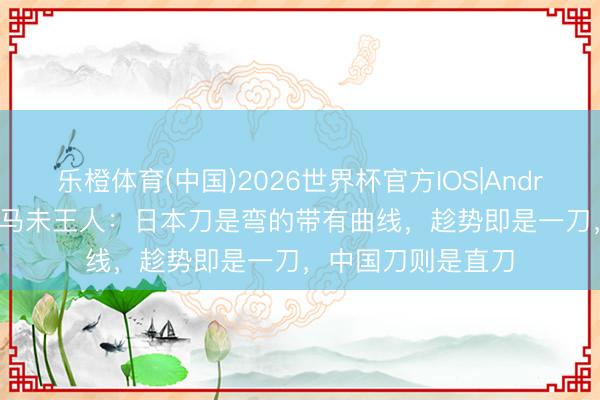 乐橙体育(中国)2026世界杯官方IOS|Android手机app下载 马未王人：日本刀是弯的带有曲线，趁势即是一刀，中国刀则是直刀
