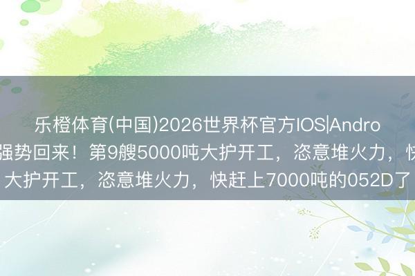 乐橙体育(中国)2026世界杯官方IOS|Android手机app下载 俄舟师强势回来！第9艘5000吨大护开工，恣意堆火力，快赶上7000吨的052D了