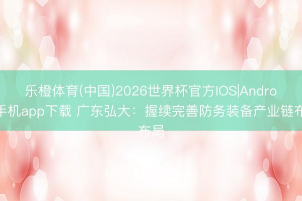 乐橙体育(中国)2026世界杯官方IOS|Android手机app下载 广东弘大：握续完善防务装备产业链布局