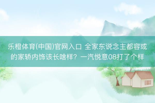 乐橙体育(中国)官网入口 全家东说念主都容或的家轿内饰该长啥样？一汽悦意08打了个样
