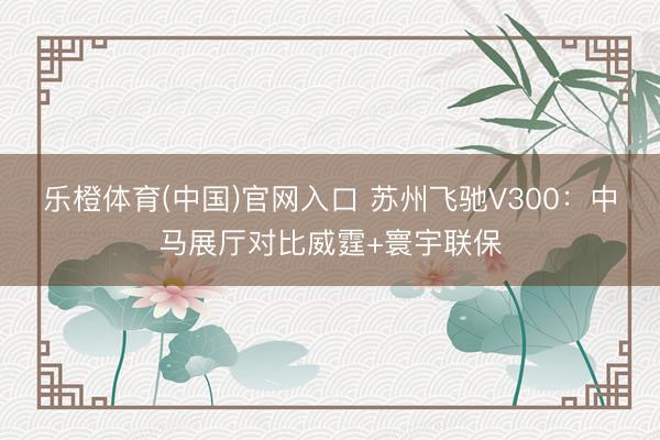 乐橙体育(中国)官网入口 苏州飞驰V300：中马展厅对比威霆+寰宇联保