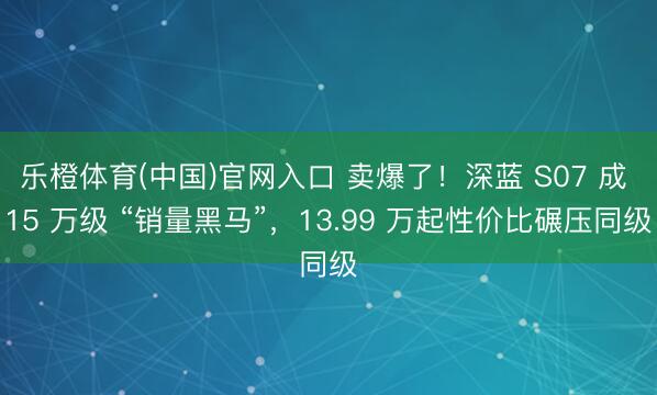 乐橙体育(中国)官网入口 卖爆了！深蓝 S07 成 15 万级 “销量黑马”，13.99 万起性价比碾压同级