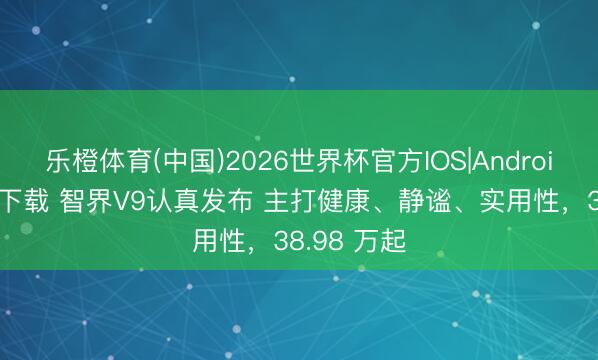 乐橙体育(中国)2026世界杯官方IOS|Android手机app下载 智界V9认真发布 主打健康、静谧、实用性，38.98 万起