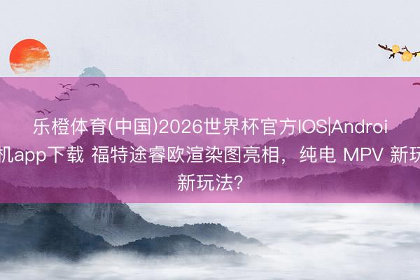 乐橙体育(中国)2026世界杯官方IOS|Android手机app下载 福特途睿欧渲染图亮相，纯电 MPV 新玩法？
