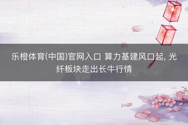 乐橙体育(中国)官网入口 算力基建风口起， 光纤板块走出长牛行情