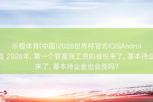 乐橙体育(中国)2026世界杯官方IOS|Android手机app下载 2026年， 第一个官宣涨工资的省份来了， 基本待业金也会涨吗?