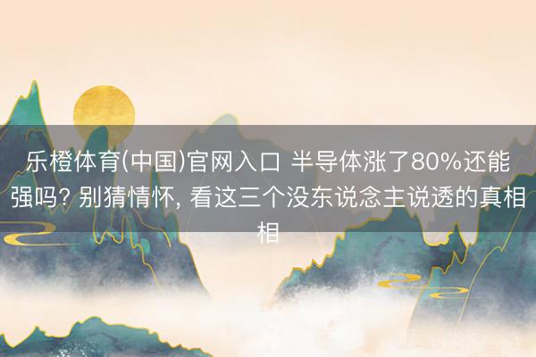乐橙体育(中国)官网入口 半导体涨了80%还能强吗? 别猜情怀， 看这三个没东说念主说透的真相