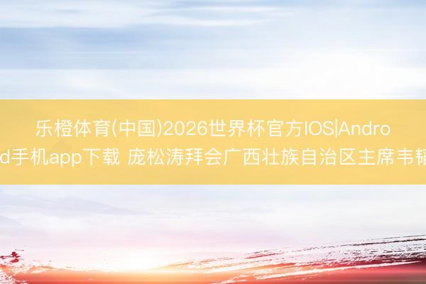 乐橙体育(中国)2026世界杯官方IOS|Android手机app下载 庞松涛拜会广西壮族自治区主席韦韬