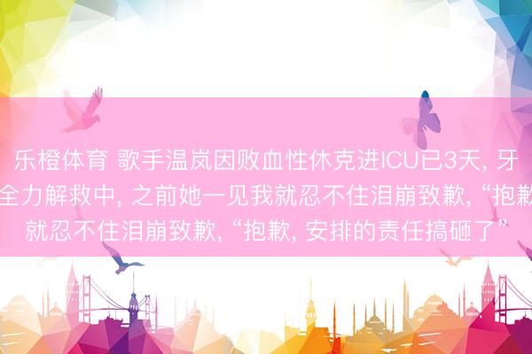 乐橙体育 歌手温岚因败血性休克进ICU已3天， 牙东说念主: 仍未出险， 全力解救中， 之前她一见我就忍不住泪崩致歉， “抱歉， 安排的责任搞砸了”