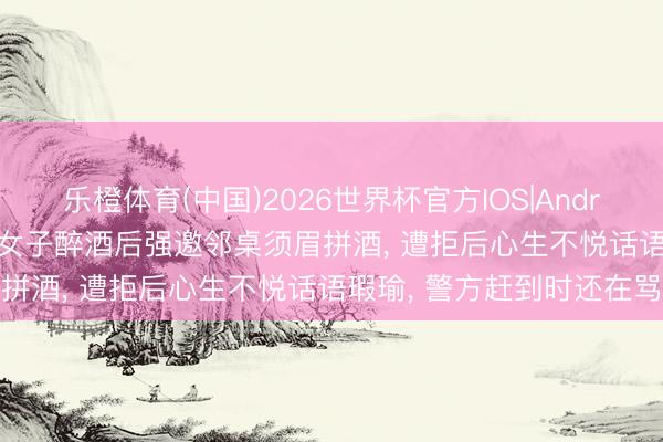 乐橙体育(中国)2026世界杯官方IOS|Android手机app下载 安徽一女子醉酒后强邀邻桌须眉拼酒， 遭拒后心生不悦话语瑕瑜， 警方赶到时还在骂
