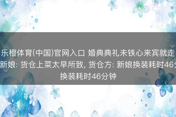 乐橙体育(中国)官网入口 婚典典礼未铁心来宾就走光， 新娘: 货仓上菜太早所致， 货仓方: 新娘换装耗时46分钟
