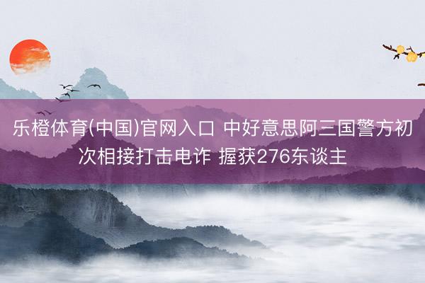 乐橙体育(中国)官网入口 中好意思阿三国警方初次相接打击电诈 握获276东谈主