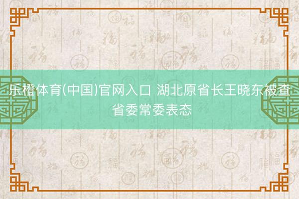 乐橙体育(中国)官网入口 湖北原省长王晓东被查 省委常委表态