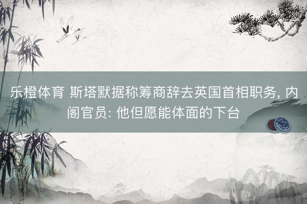 乐橙体育 斯塔默据称筹商辞去英国首相职务， 内阁官员: 他但愿能体面的下台