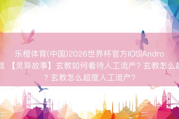 乐橙体育(中国)2026世界杯官方IOS|Android手机app下载 【灵异故事】玄教如何看待人工流产? 玄教怎么超度人工流产?