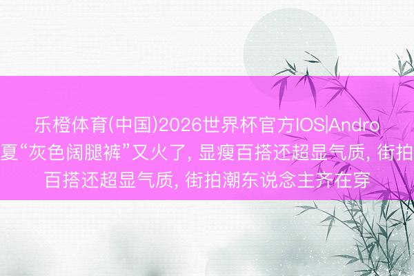 乐橙体育(中国)2026世界杯官方IOS|Android手机app下载 今夏“灰色阔腿裤”又火了， 显瘦百搭还超显气质， 街拍潮东说念主齐在穿