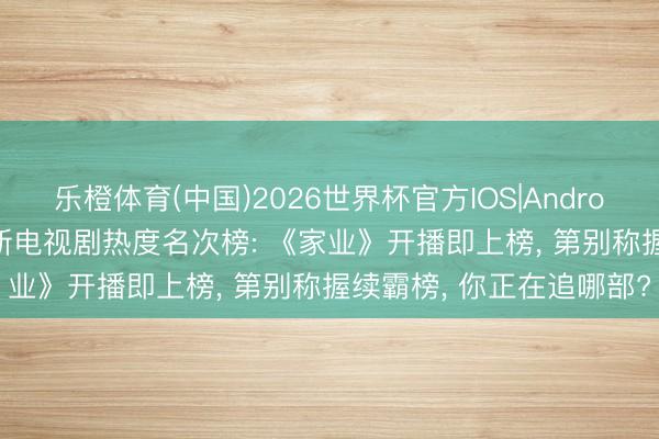 乐橙体育(中国)2026世界杯官方IOS|Android手机app下载 全网最新电视剧热度名次榜: 《家业》开播即上榜， 第别称握续霸榜， 你正在追哪部?