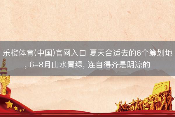 乐橙体育(中国)官网入口 夏天合适去的6个筹划地， 6-8月山水青绿， 连自得齐是阴凉的