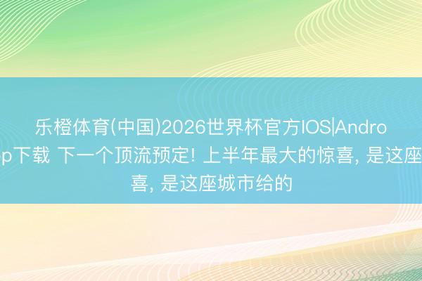 乐橙体育(中国)2026世界杯官方IOS|Android手机app下载 下一个顶流预定! 上半年最大的惊喜， 是这座城市给的