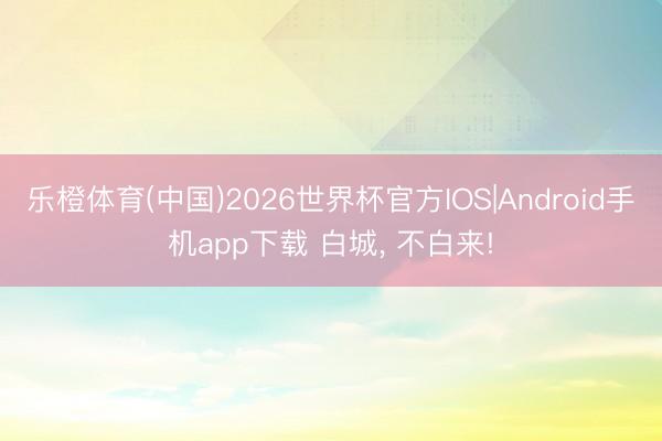 乐橙体育(中国)2026世界杯官方IOS|Android手机app下载 白城， 不白来!