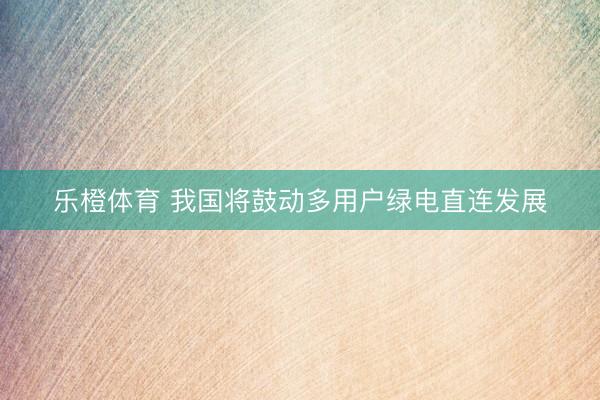 乐橙体育 我国将鼓动多用户绿电直连发展