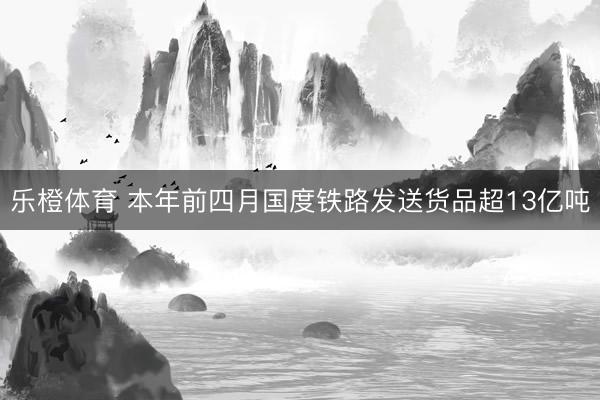 乐橙体育 本年前四月国度铁路发送货品超13亿吨