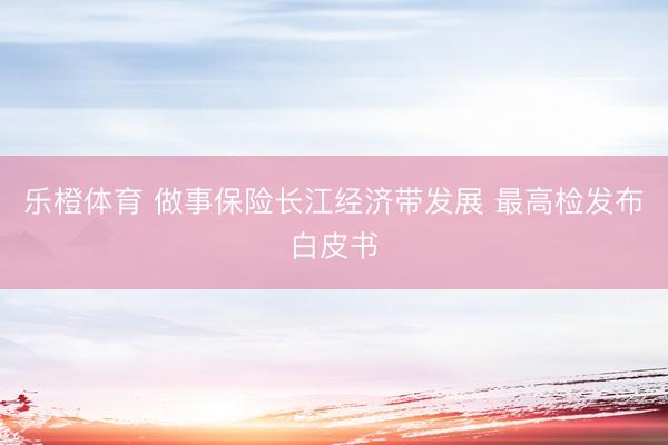 乐橙体育 做事保险长江经济带发展 最高检发布白皮书