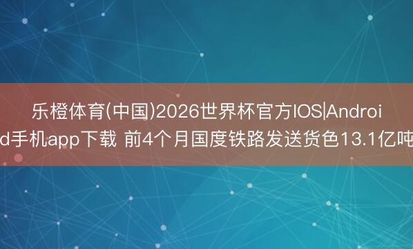 乐橙体育(中国)2026世界杯官方IOS|Android手机app下载 前4个月国度铁路发送货色13.1亿吨