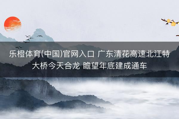乐橙体育(中国)官网入口 广东清花高速北江特大桥今天合龙 瞻望年底建成通车