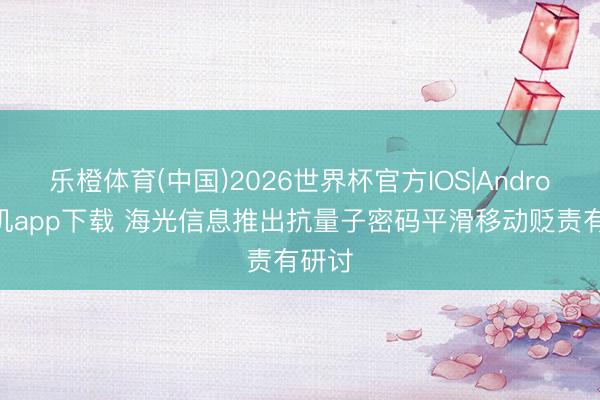 乐橙体育(中国)2026世界杯官方IOS|Android手机app下载 海光信息推出抗量子密码平滑移动贬责有研讨