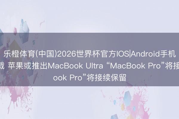 乐橙体育(中国)2026世界杯官方IOS|Android手机app下载 苹果或推出MacBook Ultra “MacBook Pro”将接续保留