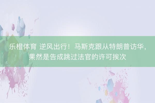 乐橙体育 逆风出行！马斯克跟从特朗普访华，果然是告成跳过法官的许可挨次