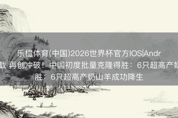 乐橙体育(中国)2026世界杯官方IOS|Android手机app下载 再创冲破！中国初度批量克隆得胜：6只超高产奶山羊成功降生