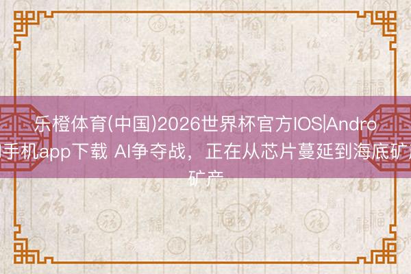 乐橙体育(中国)2026世界杯官方IOS|Android手机app下载 AI争夺战，正在从芯片蔓延到海底矿产
