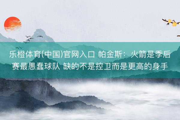 乐橙体育(中国)官网入口 帕金斯：火箭是季后赛最愚蠢球队 缺的不是控卫而是更高的身手
