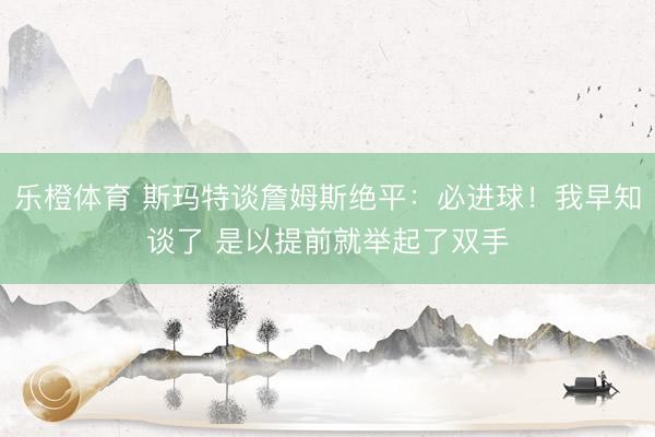 乐橙体育 斯玛特谈詹姆斯绝平：必进球！我早知谈了 是以提前就举起了双手