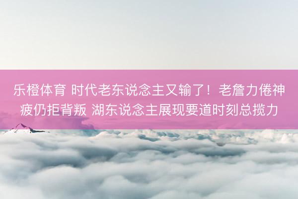 乐橙体育 时代老东说念主又输了！老詹力倦神疲仍拒背叛 湖东说念主展现要道时刻总揽力