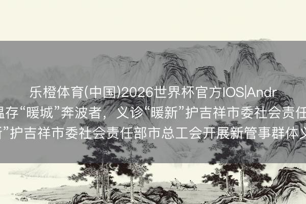 乐橙体育(中国)2026世界杯官方IOS|Android手机app下载 动态｜温存“暖城”奔波者，义诊“暖新”护吉祥市委社会责任部市总工会开展新管事群体义诊作为