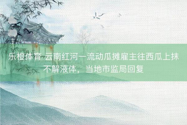 乐橙体育 云南红河一流动瓜摊雇主往西瓜上抹不解液体，当地市监局回复