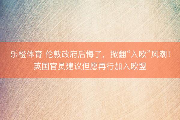 乐橙体育 伦敦政府后悔了，掀翻“入欧”风潮！英国官员建议但愿再行加入欧盟