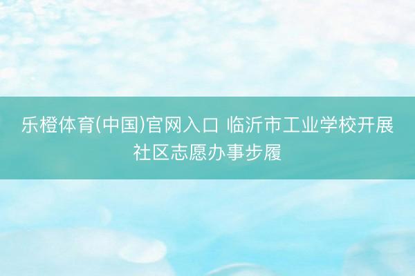 乐橙体育(中国)官网入口 临沂市工业学校开展社区志愿办事步履