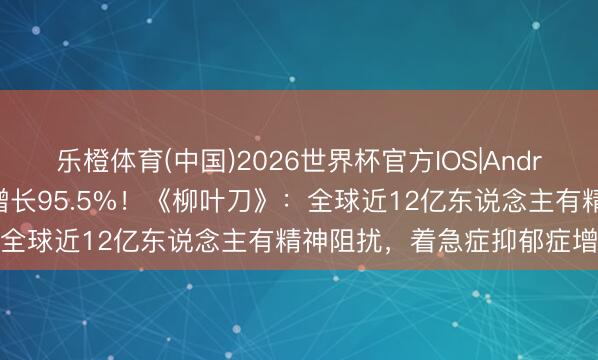 乐橙体育(中国)2026世界杯官方IOS|Android手机app下载 33年增长95.5%！《柳叶刀》：全球近12亿东说念主有精神阻扰，着急症抑郁症增多显赫