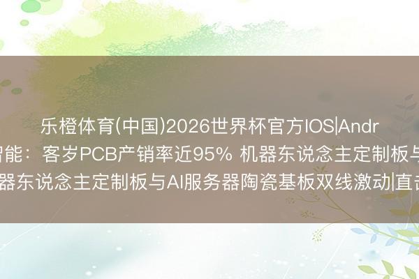 乐橙体育(中国)2026世界杯官方IOS|Android手机app下载 本川智能：客岁PCB产销率近95% 机器东说念主定制板与AI服务器陶瓷基板双线激动|直击事迹会
