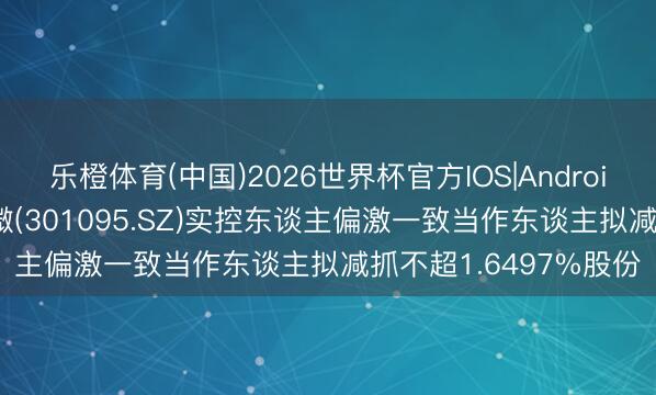 乐橙体育(中国)2026世界杯官方IOS|Android手机app下载 广立微(301095.SZ)实控东谈主偏激一致当作东谈主拟减抓不超1.6497%股份